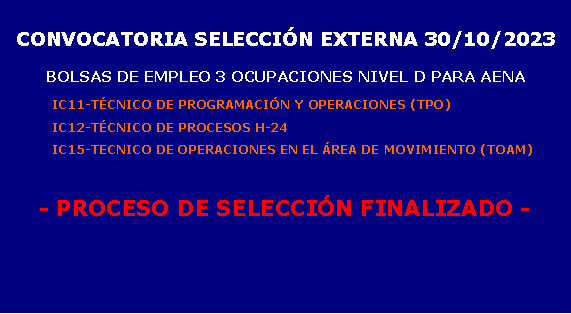 Cuadro de texto: CONVOCATORIA SELECCIÓN EXTERNA 30/10/2023BOLSAS DE EMPLEO 3 OCUPACIONES NIVEL D PARA AENA	IC11-TÉCNICO DE PROGRAMACIÓN Y OPERACIONES (TPO)	IC12-TÉCNICO DE PROCESOS H-24	IC15-TECNICO DE OPERACIONES EN EL ÁREA DE MOVIMIENTO (TOAM)- EN PROCESO DE SELECCIÓN -