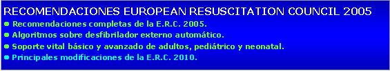 Cuadro de texto: RECOMENDACIONES EUROPEAN RESUSCITATION COUNCIL 2005l Recomendaciones completas de la E.R.C. 2005.l Algoritmos sobre desfibrilador externo automático.l Soporte vital básico y avanzado de adultos, pediátrico y neonatal.l Principales modificaciones de la E.R.C. 2010.